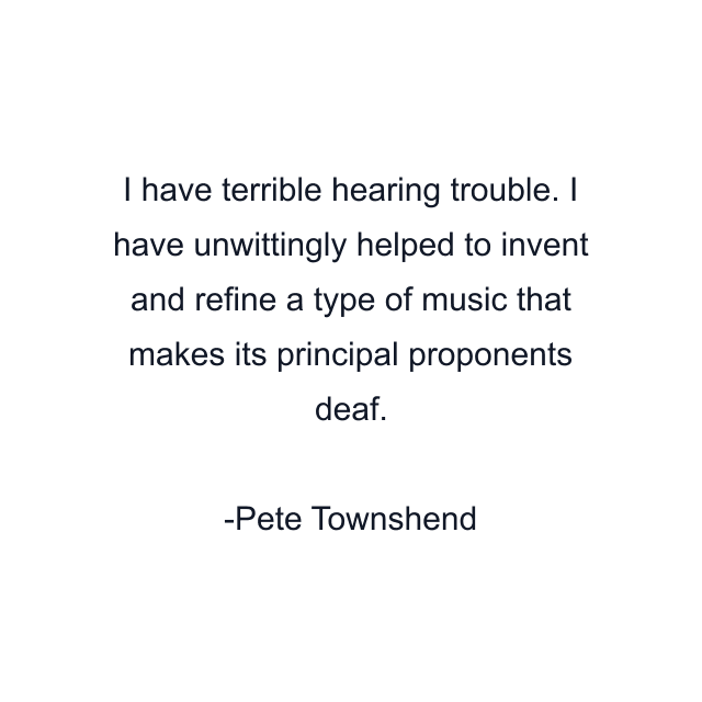 I have terrible hearing trouble. I have unwittingly helped to invent and refine a type of music that makes its principal proponents deaf.