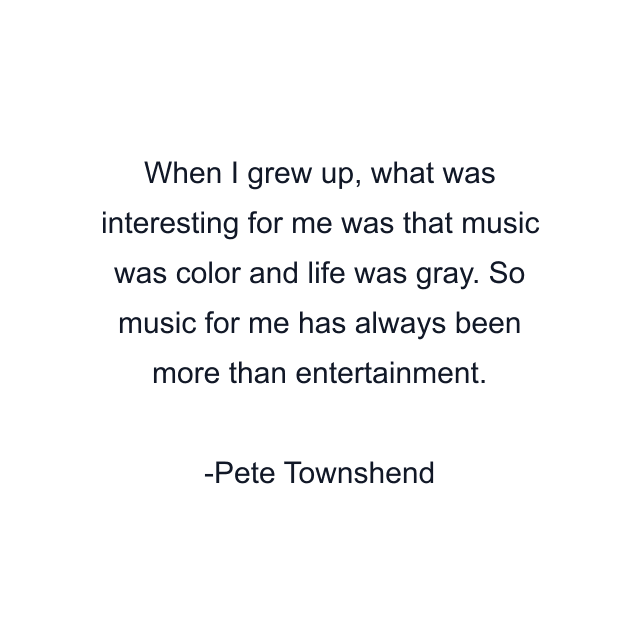 When I grew up, what was interesting for me was that music was color and life was gray. So music for me has always been more than entertainment.