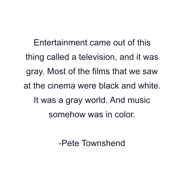 Entertainment came out of this thing called a television, and it was gray. Most of the films that we saw at the cinema were black and white. It was a gray world. And music somehow was in color.