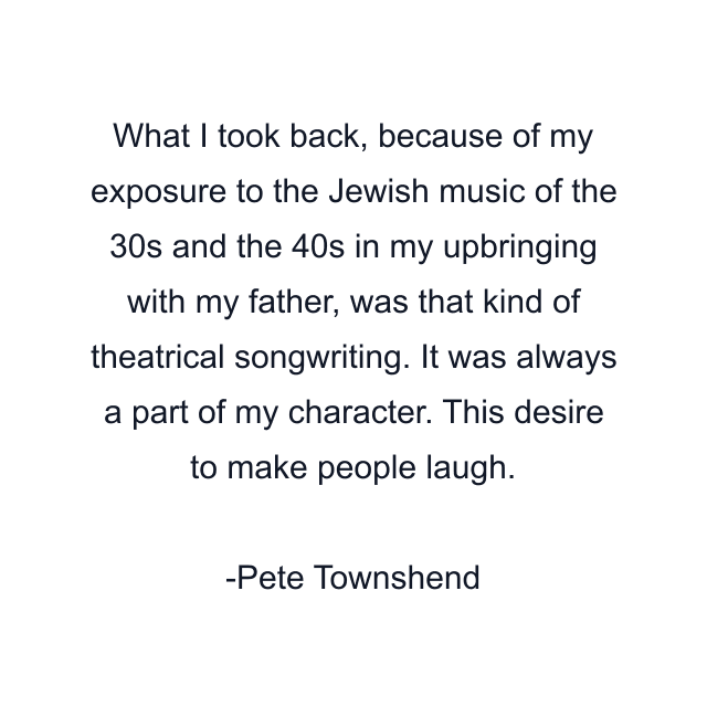 What I took back, because of my exposure to the Jewish music of the 30s and the 40s in my upbringing with my father, was that kind of theatrical songwriting. It was always a part of my character. This desire to make people laugh.