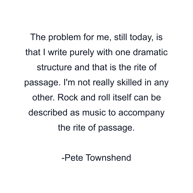 The problem for me, still today, is that I write purely with one dramatic structure and that is the rite of passage. I'm not really skilled in any other. Rock and roll itself can be described as music to accompany the rite of passage.