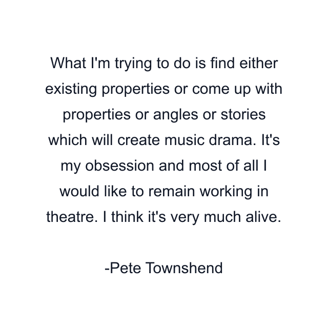 What I'm trying to do is find either existing properties or come up with properties or angles or stories which will create music drama. It's my obsession and most of all I would like to remain working in theatre. I think it's very much alive.