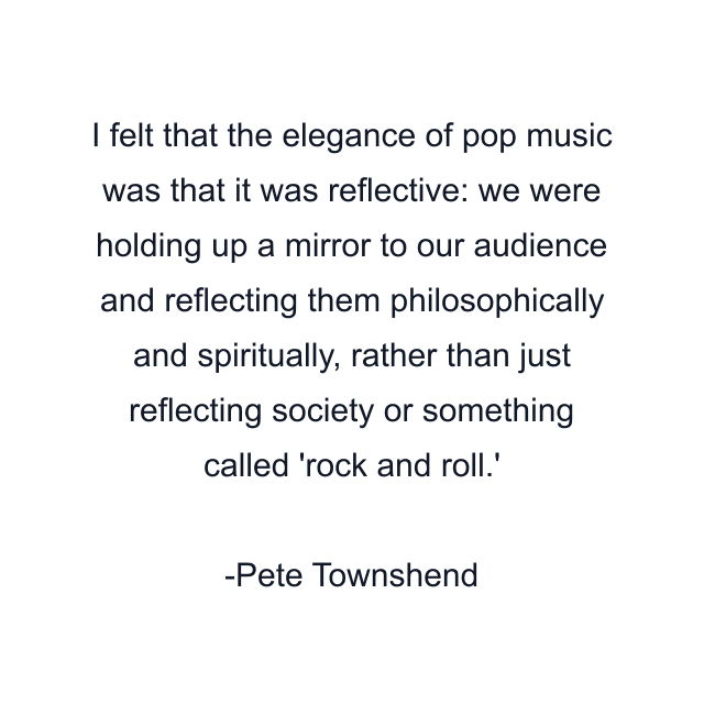 I felt that the elegance of pop music was that it was reflective: we were holding up a mirror to our audience and reflecting them philosophically and spiritually, rather than just reflecting society or something called 'rock and roll.'