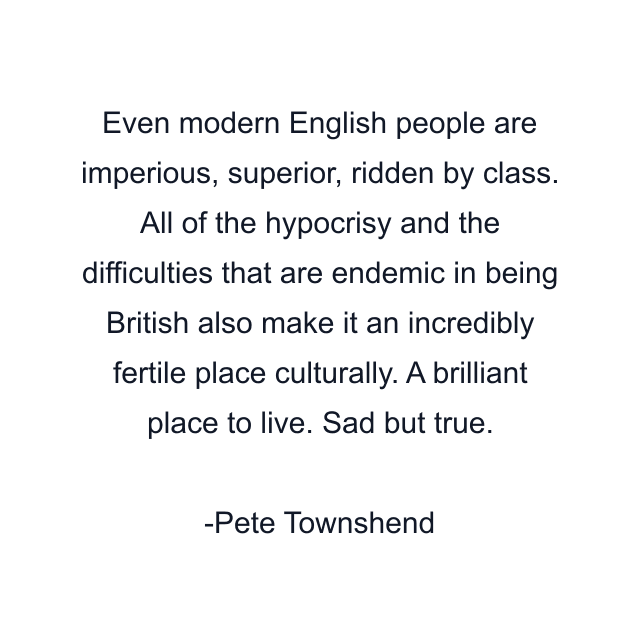 Even modern English people are imperious, superior, ridden by class. All of the hypocrisy and the difficulties that are endemic in being British also make it an incredibly fertile place culturally. A brilliant place to live. Sad but true.