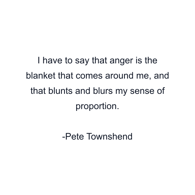 I have to say that anger is the blanket that comes around me, and that blunts and blurs my sense of proportion.