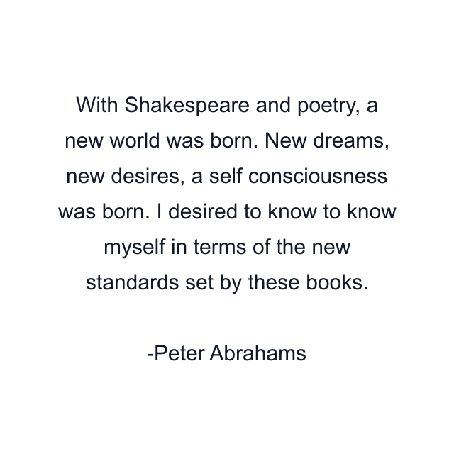 With Shakespeare and poetry, a new world was born. New dreams, new desires, a self consciousness was born. I desired to know to know myself in terms of the new standards set by these books.