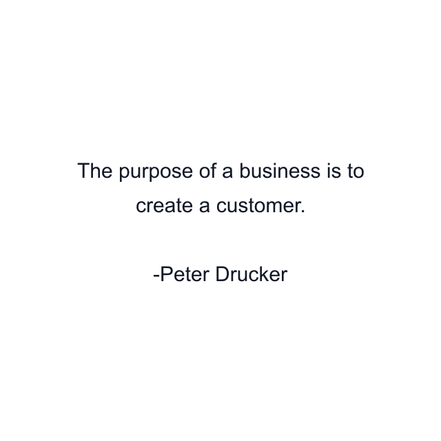 The purpose of a business is to create a customer.