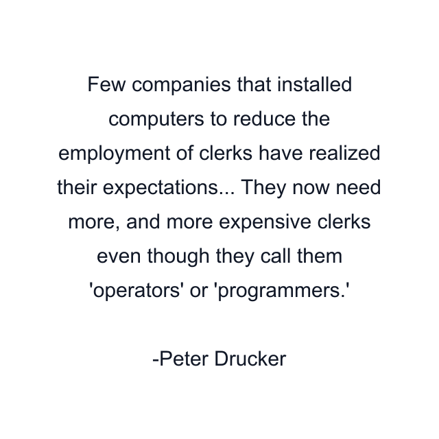 Few companies that installed computers to reduce the employment of clerks have realized their expectations... They now need more, and more expensive clerks even though they call them 'operators' or 'programmers.'