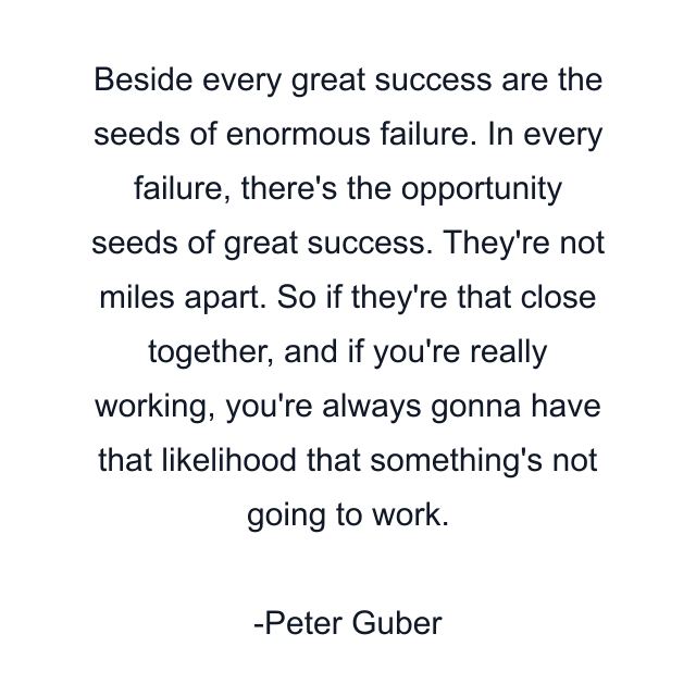 Beside every great success are the seeds of enormous failure. In every failure, there's the opportunity seeds of great success. They're not miles apart. So if they're that close together, and if you're really working, you're always gonna have that likelihood that something's not going to work.