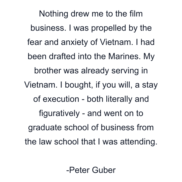 Nothing drew me to the film business. I was propelled by the fear and anxiety of Vietnam. I had been drafted into the Marines. My brother was already serving in Vietnam. I bought, if you will, a stay of execution - both literally and figuratively - and went on to graduate school of business from the law school that I was attending.