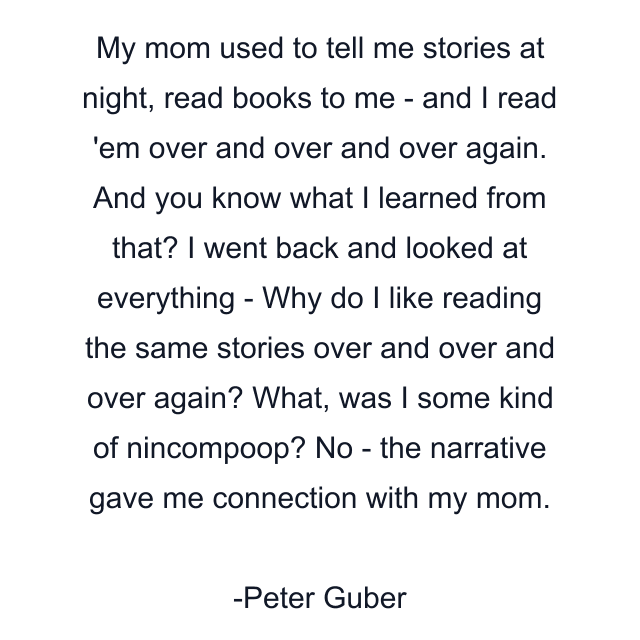 My mom used to tell me stories at night, read books to me - and I read 'em over and over and over again. And you know what I learned from that? I went back and looked at everything - Why do I like reading the same stories over and over and over again? What, was I some kind of nincompoop? No - the narrative gave me connection with my mom.