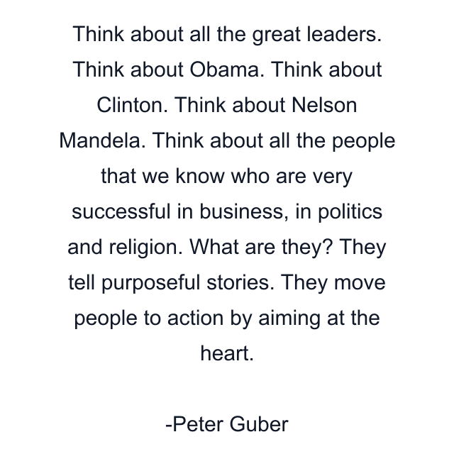 Think about all the great leaders. Think about Obama. Think about Clinton. Think about Nelson Mandela. Think about all the people that we know who are very successful in business, in politics and religion. What are they? They tell purposeful stories. They move people to action by aiming at the heart.