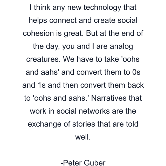 I think any new technology that helps connect and create social cohesion is great. But at the end of the day, you and I are analog creatures. We have to take 'oohs and aahs' and convert them to 0s and 1s and then convert them back to 'oohs and aahs.' Narratives that work in social networks are the exchange of stories that are told well.