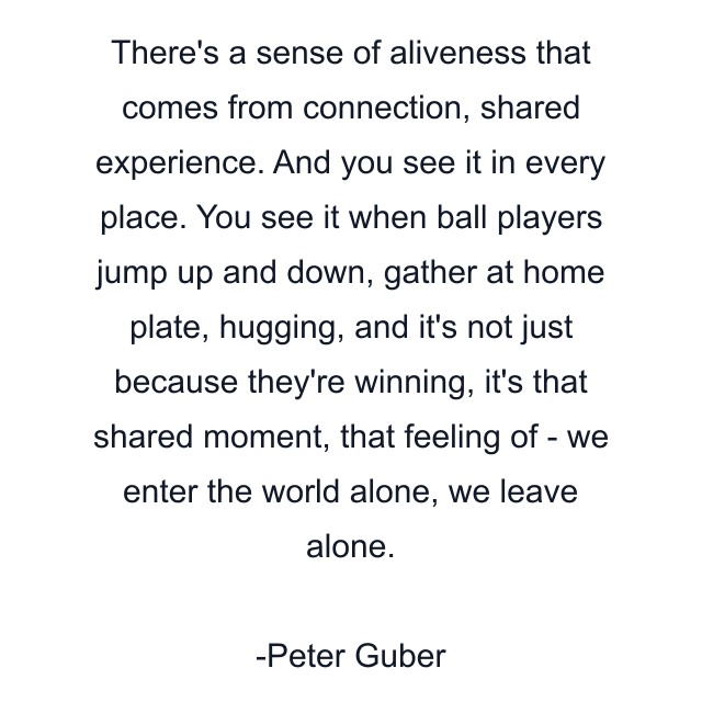 There's a sense of aliveness that comes from connection, shared experience. And you see it in every place. You see it when ball players jump up and down, gather at home plate, hugging, and it's not just because they're winning, it's that shared moment, that feeling of - we enter the world alone, we leave alone.