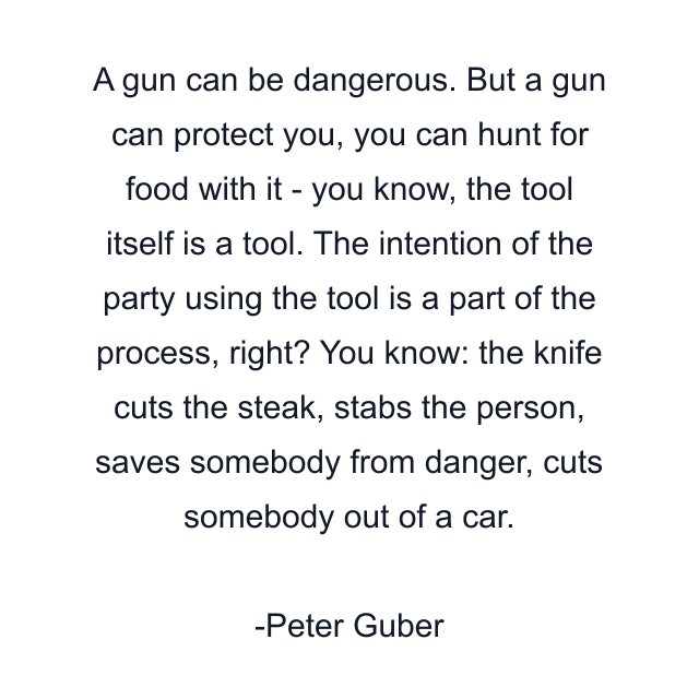 A gun can be dangerous. But a gun can protect you, you can hunt for food with it - you know, the tool itself is a tool. The intention of the party using the tool is a part of the process, right? You know: the knife cuts the steak, stabs the person, saves somebody from danger, cuts somebody out of a car.