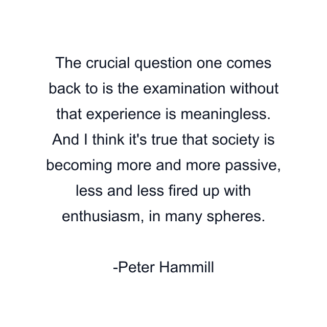 The crucial question one comes back to is the examination without that experience is meaningless. And I think it's true that society is becoming more and more passive, less and less fired up with enthusiasm, in many spheres.