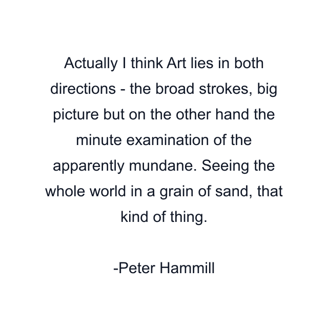 Actually I think Art lies in both directions - the broad strokes, big picture but on the other hand the minute examination of the apparently mundane. Seeing the whole world in a grain of sand, that kind of thing.