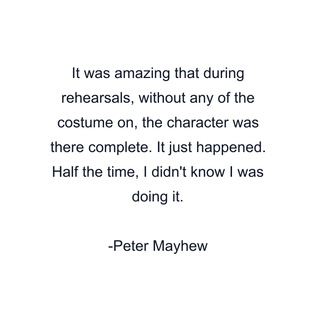 It was amazing that during rehearsals, without any of the costume on, the character was there complete. It just happened. Half the time, I didn't know I was doing it.