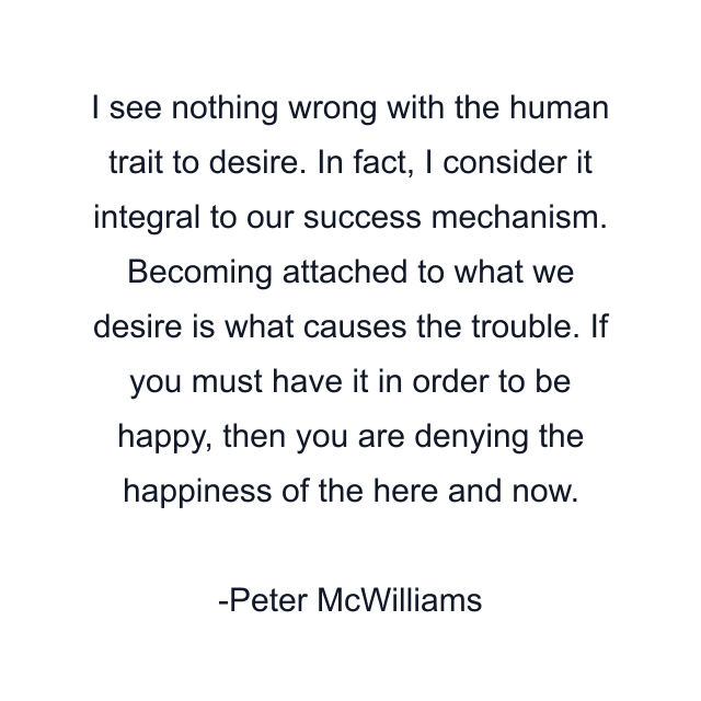 I see nothing wrong with the human trait to desire. In fact, I consider it integral to our success mechanism. Becoming attached to what we desire is what causes the trouble. If you must have it in order to be happy, then you are denying the happiness of the here and now.