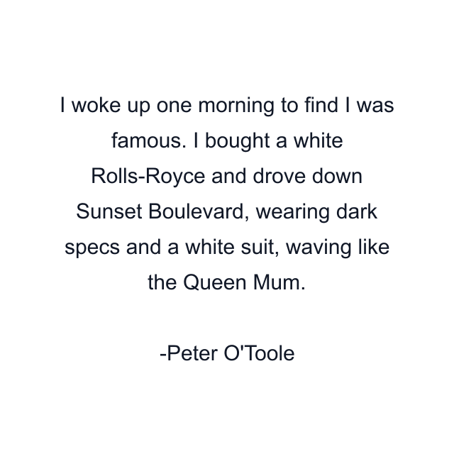 I woke up one morning to find I was famous. I bought a white Rolls-Royce and drove down Sunset Boulevard, wearing dark specs and a white suit, waving like the Queen Mum.