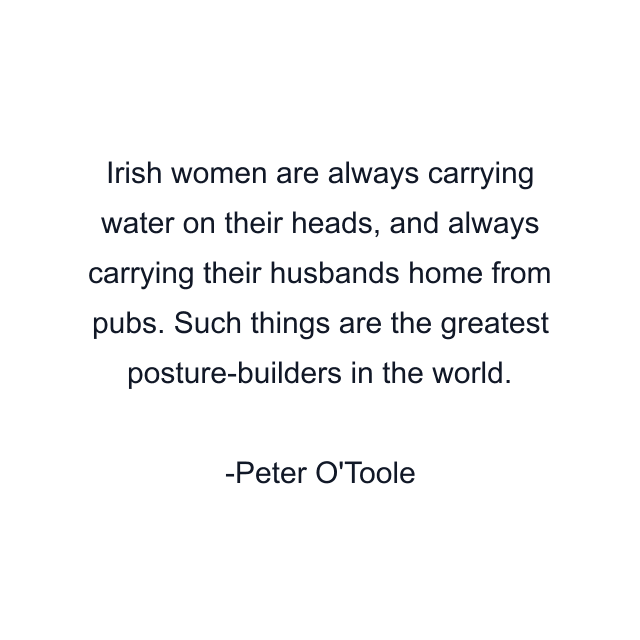 Irish women are always carrying water on their heads, and always carrying their husbands home from pubs. Such things are the greatest posture-builders in the world.