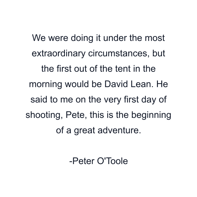 We were doing it under the most extraordinary circumstances, but the first out of the tent in the morning would be David Lean. He said to me on the very first day of shooting, Pete, this is the beginning of a great adventure.