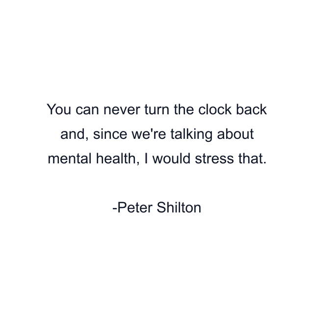 You can never turn the clock back and, since we're talking about mental health, I would stress that.