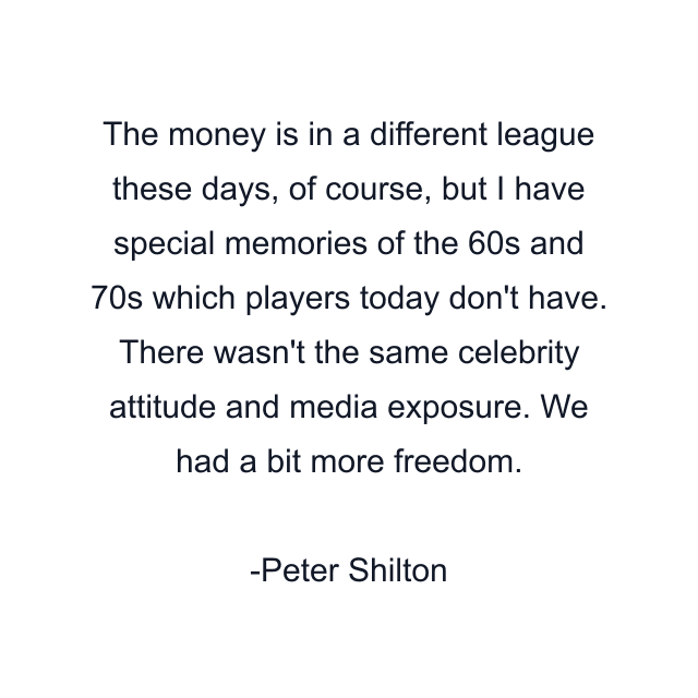 The money is in a different league these days, of course, but I have special memories of the 60s and 70s which players today don't have. There wasn't the same celebrity attitude and media exposure. We had a bit more freedom.