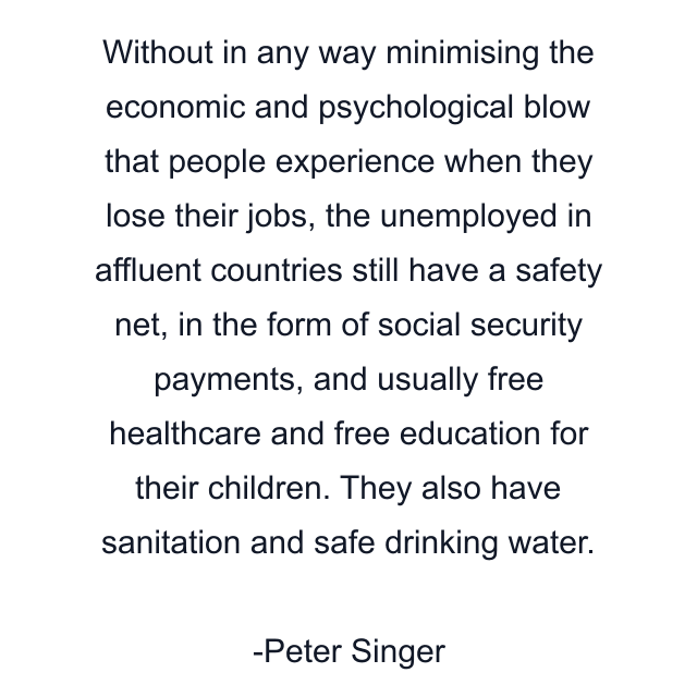 Without in any way minimising the economic and psychological blow that people experience when they lose their jobs, the unemployed in affluent countries still have a safety net, in the form of social security payments, and usually free healthcare and free education for their children. They also have sanitation and safe drinking water.