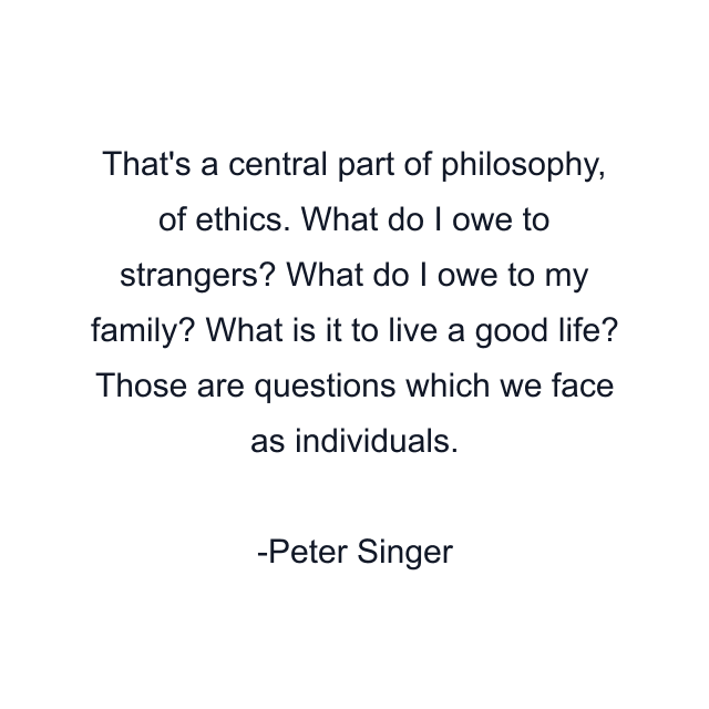 That's a central part of philosophy, of ethics. What do I owe to strangers? What do I owe to my family? What is it to live a good life? Those are questions which we face as individuals.