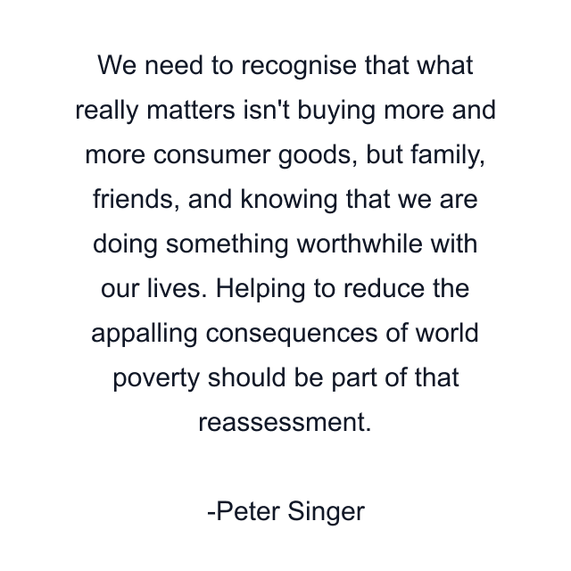 We need to recognise that what really matters isn't buying more and more consumer goods, but family, friends, and knowing that we are doing something worthwhile with our lives. Helping to reduce the appalling consequences of world poverty should be part of that reassessment.