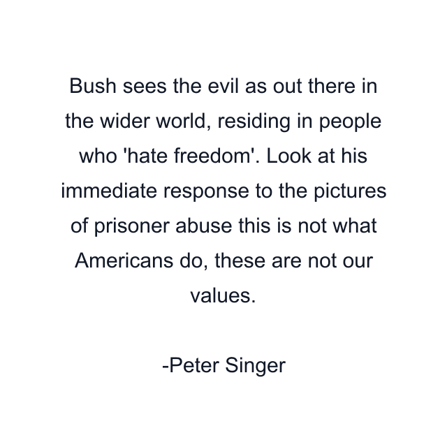 Bush sees the evil as out there in the wider world, residing in people who 'hate freedom'. Look at his immediate response to the pictures of prisoner abuse this is not what Americans do, these are not our values.