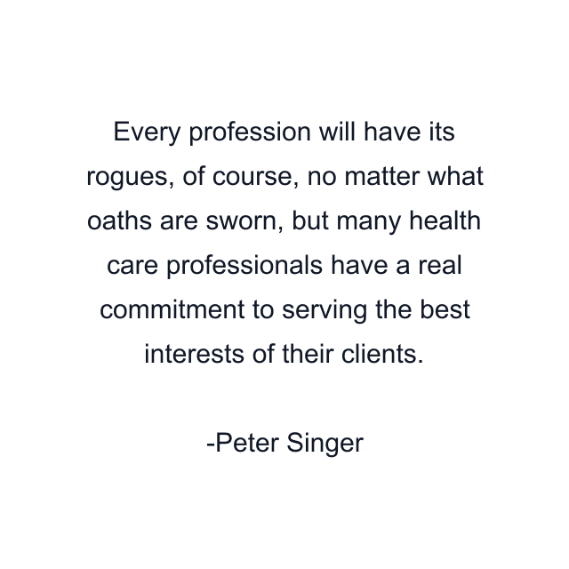 Every profession will have its rogues, of course, no matter what oaths are sworn, but many health care professionals have a real commitment to serving the best interests of their clients.