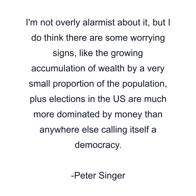 I'm not overly alarmist about it, but I do think there are some worrying signs, like the growing accumulation of wealth by a very small proportion of the population, plus elections in the US are much more dominated by money than anywhere else calling itself a democracy.