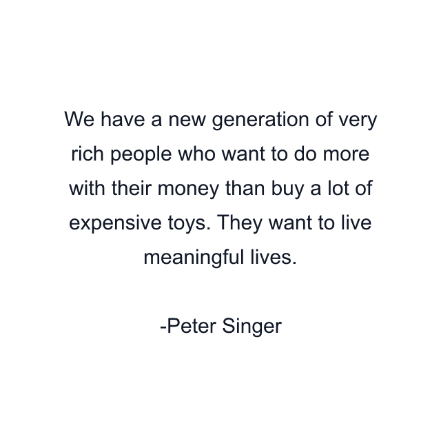 We have a new generation of very rich people who want to do more with their money than buy a lot of expensive toys. They want to live meaningful lives.