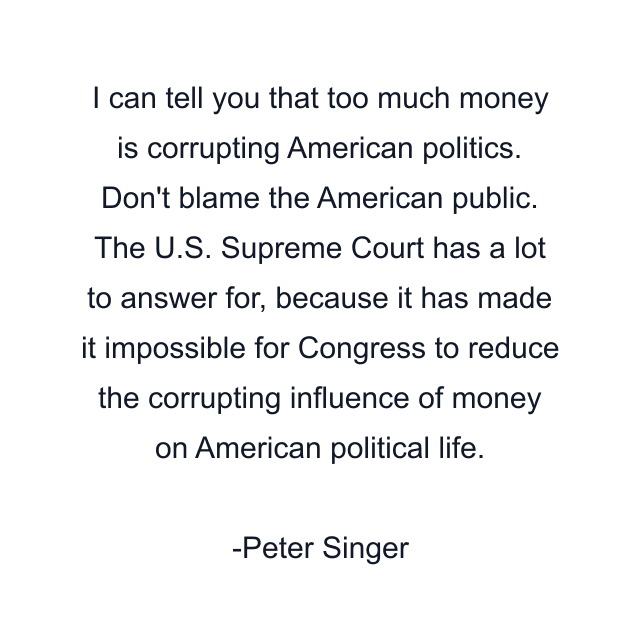 I can tell you that too much money is corrupting American politics. Don't blame the American public. The U.S. Supreme Court has a lot to answer for, because it has made it impossible for Congress to reduce the corrupting influence of money on American political life.