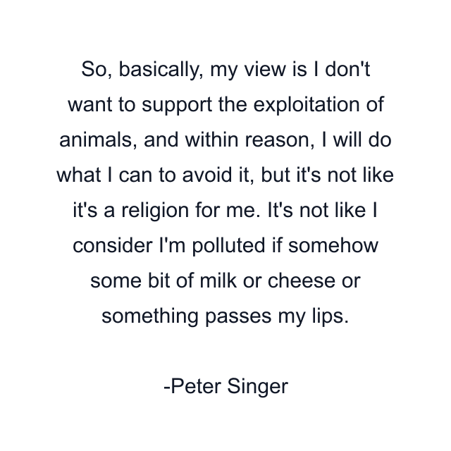 So, basically, my view is I don't want to support the exploitation of animals, and within reason, I will do what I can to avoid it, but it's not like it's a religion for me. It's not like I consider I'm polluted if somehow some bit of milk or cheese or something passes my lips.