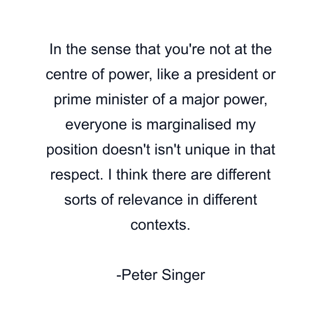 In the sense that you're not at the centre of power, like a president or prime minister of a major power, everyone is marginalised my position doesn't isn't unique in that respect. I think there are different sorts of relevance in different contexts.