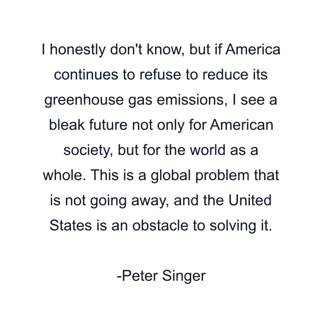 I honestly don't know, but if America continues to refuse to reduce its greenhouse gas emissions, I see a bleak future not only for American society, but for the world as a whole. This is a global problem that is not going away, and the United States is an obstacle to solving it.