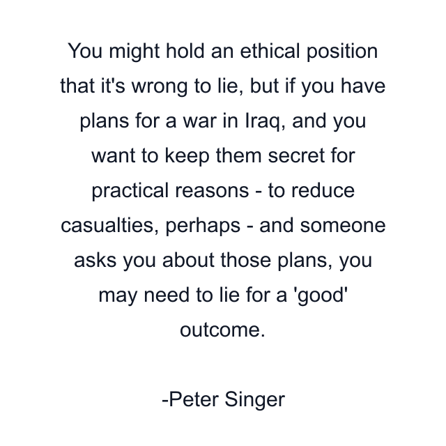 You might hold an ethical position that it's wrong to lie, but if you have plans for a war in Iraq, and you want to keep them secret for practical reasons - to reduce casualties, perhaps - and someone asks you about those plans, you may need to lie for a 'good' outcome.