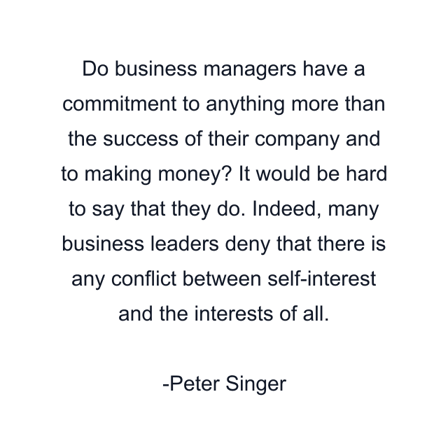 Do business managers have a commitment to anything more than the success of their company and to making money? It would be hard to say that they do. Indeed, many business leaders deny that there is any conflict between self-interest and the interests of all.