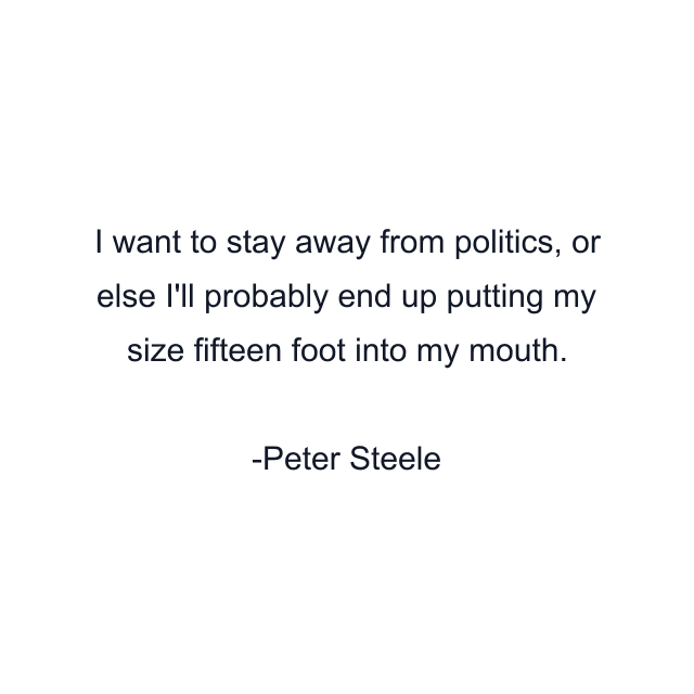 I want to stay away from politics, or else I'll probably end up putting my size fifteen foot into my mouth.