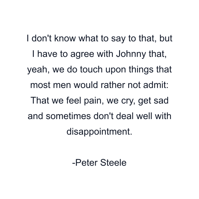 I don't know what to say to that, but I have to agree with Johnny that, yeah, we do touch upon things that most men would rather not admit: That we feel pain, we cry, get sad and sometimes don't deal well with disappointment.