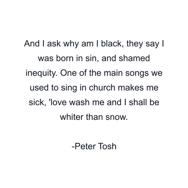 And I ask why am I black, they say I was born in sin, and shamed inequity. One of the main songs we used to sing in church makes me sick, 'love wash me and I shall be whiter than snow.