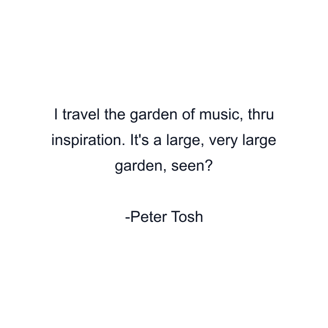 I travel the garden of music, thru inspiration. It's a large, very large garden, seen?