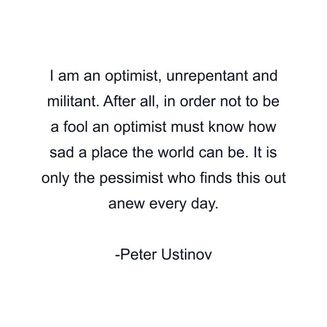 I am an optimist, unrepentant and militant. After all, in order not to be a fool an optimist must know how sad a place the world can be. It is only the pessimist who finds this out anew every day.