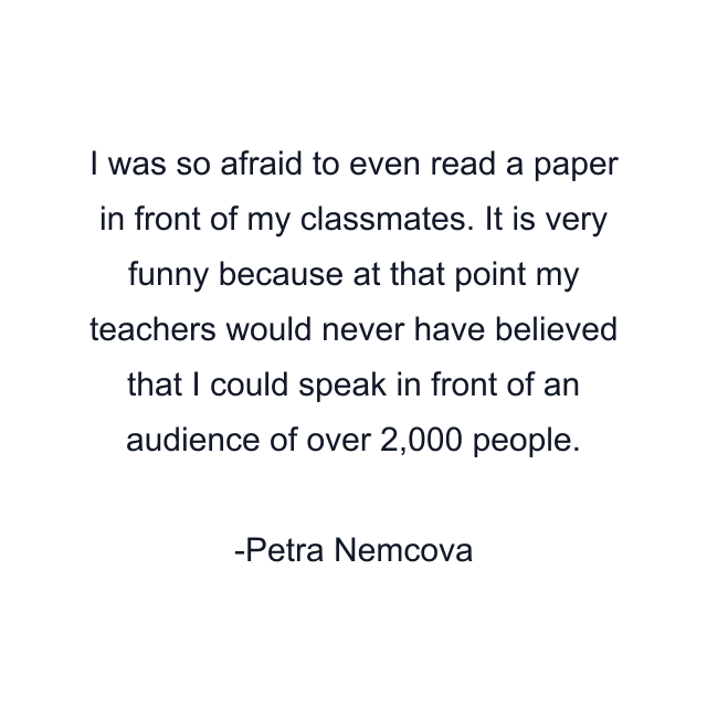 I was so afraid to even read a paper in front of my classmates. It is very funny because at that point my teachers would never have believed that I could speak in front of an audience of over 2,000 people.