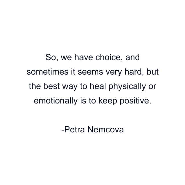 So, we have choice, and sometimes it seems very hard, but the best way to heal physically or emotionally is to keep positive.