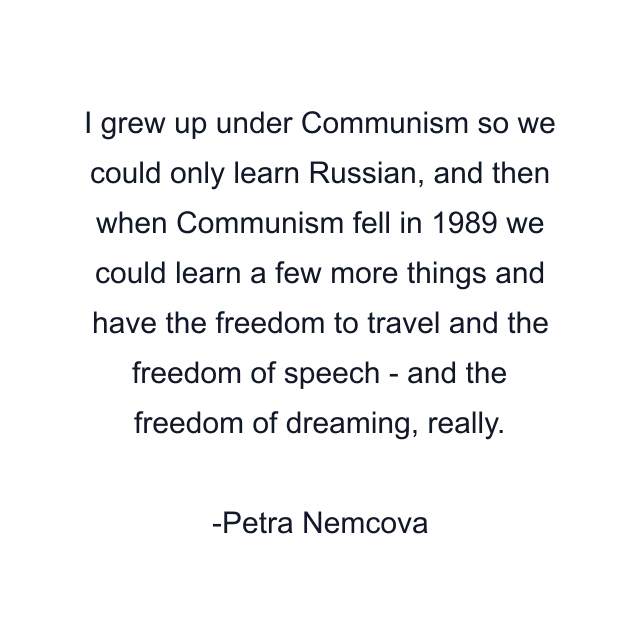 I grew up under Communism so we could only learn Russian, and then when Communism fell in 1989 we could learn a few more things and have the freedom to travel and the freedom of speech - and the freedom of dreaming, really.