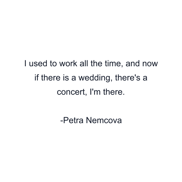 I used to work all the time, and now if there is a wedding, there's a concert, I'm there.